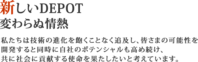 新しいDEPOT　変わらぬ情熱　私たちは技術の進化を飽くことなく追及し、皆様の可能性を開発すると同時に自社のポテンシャルも高め続け、共に社会に貢献する使命を果たしたいと考えています。